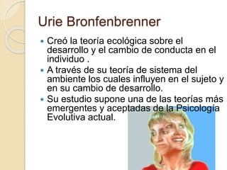 Urie Bronfenbrenner
 Creó la teoría ecológica sobre el
desarrollo y el cambio de conducta en el
individuo .
 A través de su teoría de sistema del
ambiente los cuales influyen en el sujeto y
en su cambio de desarrollo.
 Su estudio supone una de las teorías más
emergentes y aceptadas de la Psicología
Evolutiva actual.
 