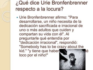 ¿Qué dice Urie Bronfenbrenner
respecto a la locura?
 Urie Bronfenbrenner afirmo: "Para
desarrollarse, un niño necesita de la
dedicación sacrificada e irracional de
uno o más adultos que cuiden y
compartan su vida con él". Al
preguntarle qué entendía por
"dedicación irracional", respondió:
"Somebody has to be crazy about the
kid." "y tiene que haber alguien que esté
loco por el niño!"
 