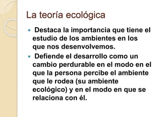 La teoría ecológica
 Destaca la importancia que tiene el
estudio de los ambientes en los
que nos desenvolvemos.
 Defiende el desarrollo como un
cambio perdurable en el modo en el
que la persona percibe el ambiente
que le rodea (su ambiente
ecológico) y en el modo en que se
relaciona con él.
 