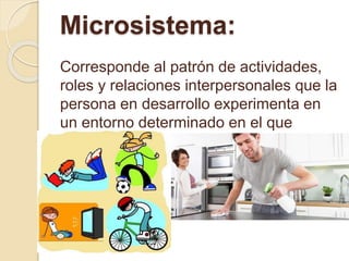 Microsistema:
Corresponde al patrón de actividades,
roles y relaciones interpersonales que la
persona en desarrollo experimenta en
un entorno determinado en el que
participa.
 