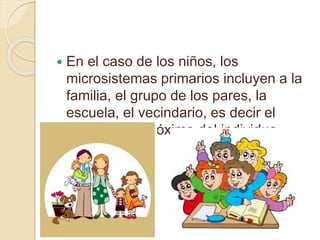  En el caso de los niños, los
microsistemas primarios incluyen a la
familia, el grupo de los pares, la
escuela, el vecindario, es decir el
ámbito más próximo del individuo.
 