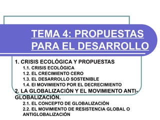 TEMA 4: PROPUESTAS
     PARA EL DESARROLLO
1. CRISIS ECOLÓGICA Y PROPUESTAS
  1.1. CRISIS ECOLÓGICA
  1.2. EL CRECIMIENTO CERO
  1.3. EL DESARROLLO SOSTENIBLE
  1.4. El MOVIMIENTO POR EL DECRECIMIENTO
2. LA GLOBALIZACIÓN Y EL MOVIMIENTO ANTI-
GLOBALIZACIÓN.
  2.1. EL CONCEPTO DE GLOBALIZACIÓN
  2.2. EL MOVIMIENTO DE RESISTENCIA GLOBAL O
  ANTIGLOBALIZACIÓN
 