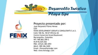 Proyecto presentado por:
Juan Alejandro Flórez Henao
CEO
FENIX DEVELOPMENT GROUP & CONSULTANTS S.A.S.
Calle 106 No. 50-67 Oficina 2A
Centro Comercial Grand Boulevard
Barranquilla- Colombia
NIT. 900.862.599-2
M.M No.624.262
PBX: (57)(5) 385-4701
Móvil: 300-346-3420
Email: jflorez@fenixdgc.com
Web: www.fenixdgc.com
Desarrollo Turistico
Playa Lipe
 