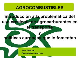 AGROCOMBUSTIBLES
introducción a la problemática del
uso creciente de agrocarburantes en
el transporte
y
políticas europeas que lo fomentan
Abel Esteban
Ecologistas en Acción
 