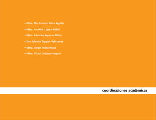 • Mtra. Ma. Carmen Razo Aguilar

• Mtra. Ana Ma. López Balbín

• Mtro. Eduardo Aguirre Altieri

• Dra. Martha Tappan Velázquez

• Mtro. Ángel Téllez Rojas

• Mtro. Víctor Guijosa Fragoso




                                  coordinaciones académicas
 