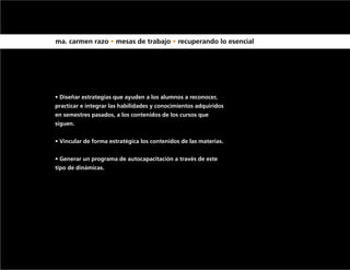 ma. carmen razo • mesas de trabajo • recuperando lo esencial




• Diseñar estrategias que ayuden a los alumnos a reconocer,
practicar e integrar las habilidades y conocimientos adquiridos
en semestres pasados, a los contenidos de los cursos que
siguen.


• Vincular de forma estratégica los contenidos de las materias.


• Generar un programa de autocapacitación a través de este
tipo de dinámicas.
 
