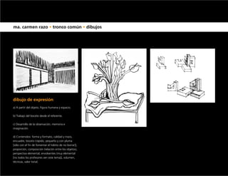 ma. carmen razo • tronco común • dibujos




dibujo de expresión
a) A partir del objeto, figura humana y espacio.

b) Trabajo del boceto desde el referente.

c) Desarrollo de la observación, memoria e
imaginación.

d) Contenidos: forma y formato, calidad y trazo,
encuadre, boceto (rápido, pequeño y con pluma
[sólo con el fin de fomentar el hábito de no borrar]),
proporción, composición (relación entre los objetos),
perspectiva elemental, envolventes (muy elemental
[no todos los profesores ven este tema]), volumen,
técnicas, valor tonal.
 