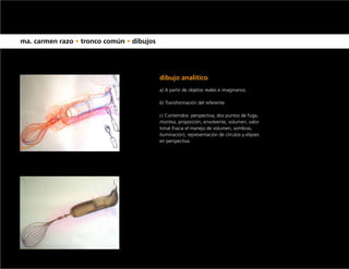 ma. carmen razo • tronco común • dibujos




                                           dibujo analítico
                                           a) A partir de objetos reales e imaginarios.

                                           b) Transformación del referente.

                                           c) Contenidos: perspectiva, dos puntos de fuga,
                                           montea, proporción, envolvente, volumen, valor
                                           tonal (hacia el manejo de volumen, sombras,
                                           iluminación), representación de círculos y elipses
                                           en perspectiva.
 