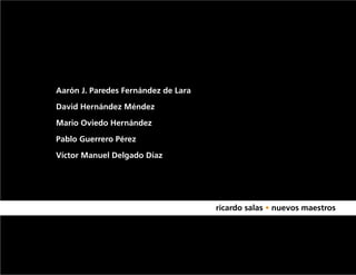 Aarón J. Paredes Fernández de Lara

David Hernández Méndez

Mario Oviedo Hernández

Pablo Guerrero Pérez

Víctor Manuel Delgado Díaz

AZ

MARIO OVIEDO HERNANDEZ
PABLO GUERRERO PEREZ

AARON JACINTO PAREDES FERNANDEZ DE LARA   ricardo salas • nuevos maestros
 
