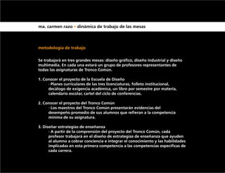 ma. carmen razo • dinámica de trabajo de las mesas



metodología de trabajo

Se trabajará en tres grandes mesas: diseño gráfico, diseño industrial y diseño
multimedia. En cada una estará un grupo de profesores representantes de
todas las asignaturas de Tronco Común.

1. Conocer el proyecto de la Escuela de Diseño
	    · Planes curriculares de las tres licenciaturas, folleto institucional, 			
	    decálogo de exigencia académica, un libro por semestre por materia, 		
	    calendario escolar, cartel del ciclo de conferencias.

2. Conocer el proyecto del Tronco Común
	    · Los maestros del Tronco Común presentarán evidencias del 			
	    desempeño promedio de sus alumnos que refieran a la competencia 		
	    mínima de su asignatura.

3. Diseñar estrategias de enseñanza
	     · A partir de la comprensión del proyecto del Tronco Común, cada 		
	     profesor trabajará en el diseño de estrategias de enseñanza que ayuden 	
	     al alumno a cobrar conciencia e integrar el conocimiento y las habilidades 	
	     implicadas en esta primera competencia a las competencias específicas de 	
	     cada carrera.
 
