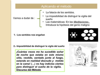 Aplicando el método
Vamos a dudar de :
• La falacia de los sentidos.
• La imposibilidad de distinguir la vigilia del
sueño
• Las matemáticas: En las Meditaciones..
Introduce la hipótesis del genio maligno
1.- Los sentidos nos engañan
2.- Imposibilidad de distinguir la vigila del sueño
¡Cuántas veces me ha sucedido soñar
de noche que estaba en este mismo
sitio, vestido, sentado junto al fuego,
estando en realidad desnudo y metido
en la cama! (…) no hay indicios ciertos
para distinguir el sueño de la vigilia.
Discurso del Método
 