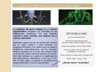 3.- La duda de las Matemáticas y la hipótesis del genio maligno
La hipótesis del genio maligno es un recurso
argumentativo propuesto por Descartes en las
Meditaciones metafísicas. Con esta hipótesis
culmina la duda metódica, que adquiere así la
máxima radicalidad.
Descartes sugiere que tal vez hemos sido creados
por un “genio maligno” o Deus Deceptor (un
programa informático como Matrix) que nos obliga a
engañarnos sistemáticamente, que ha dispuesto
nuestra naturaleza de tal modo que creemos estar
en la verdad cuando realmente estamos en el error.
Con esta hipótesis se cuestiona la legitimidad de
los razonamientos matemáticos, como que 1+1=2.
Por lo tanto, llega a cuestionar la veracidad de la
propia matemática. Como en este ejemplo
 