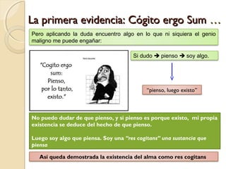 La primera evidencia: Cógito ergo SumLa primera evidencia: Cógito ergo Sum ……
Pero aplicando la duda encuentro algo en lo que ni siquiera el genio
maligno me puede engañar:
Si dudo  pienso  soy algo.
“pienso, luego existo”
No puedo dudar de que pienso, y si pienso es porque existo, mi propia
existencia se deduce del hecho de que pienso.
Luego soy algo que piensa. Soy una “res cogitans” una sustancia que
piensa
Así queda demostrada la existencia del alma como res cogitans
 
