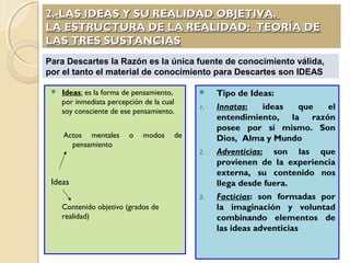 2.-LAS IDEAS Y SU REALIDAD OBJETIVA.2.-LAS IDEAS Y SU REALIDAD OBJETIVA.
LA ESTRUCTURA DE LA REALIDAD: TEORÍA DELA ESTRUCTURA DE LA REALIDAD: TEORÍA DE
LAS TRES SUSTANCIASLAS TRES SUSTANCIAS
 Ideas: es la forma de pensamiento,
por inmediata percepción de la cual
soy consciente de ese pensamiento.
Actos mentales o modos de
pensamiento
Ideas
Contenido objetivo (grados de
realidad)
 Tipo de Ideas:
1. Innatas: ideas que el
entendimiento, la razón
posee por sí mismo. Son
Dios, Alma y Mundo
2. Adventicias: son las que
provienen de la experiencia
externa, su contenido nos
llega desde fuera.
3. Facticias: son formadas por
la imaginación y voluntad
combinando elementos de
las ideas adventicias
Para Descartes la Razón es la única fuente de conocimiento válida,
por el tanto el material de conocimiento para Descartes son IDEAS
 