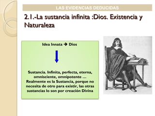 2.1.-La sustancia infinita :Dios. Existencia y2.1.-La sustancia infinita :Dios. Existencia y
NaturalezaNaturaleza
LAS EVIDENCIAS DEDUCIDAS
Idea Innata  Dios
Sustancia. Infinita, perfecta, eterna,
omnisciente, omnipotente …
Realmente es la Sustancia, porque no
necesita de otro para existir, las otras
sustancias lo son por creación Divina
 