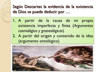 Según Descartes la evidencia de la existenciaSegún Descartes la evidencia de la existencia
de Dios se puede deducir por …de Dios se puede deducir por …
1. A partir de la causa de mi propia
existencia imperfecta y finita (Argumentos
cosmológico y gnoseológicos)
2. A partir del origen y contenido de la idea
(argumento ontológico)
 