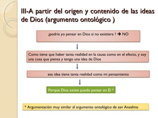 III-A partir del origen y contenido de las ideasIII-A partir del origen y contenido de las ideas
de Dios (argumento ontológico )de Dios (argumento ontológico )
¿podría yo pensar en Dios si no existiera ?  NO
Como tiene que haber tanta realidad en la causa como en el efecto, y soy
una cosa que piensa y tengo una idea de Dios
esa idea tiene tanta realidad como mi pensamiento
Porque Dios existe puedo pensar en Él *
* Argumentación muy similar al argumento ontológico de san Anselmo
 