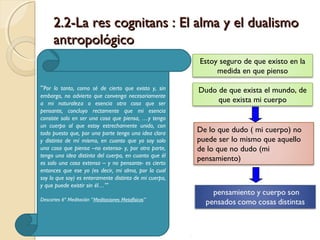 2.2-La res cognitans : El alma y el dualismo2.2-La res cognitans : El alma y el dualismo
antropológicoantropológico
Estoy seguro de que existo en la
medida en que pienso
Dudo de que exista el mundo, de
que exista mi cuerpo
De lo que dudo ( mi cuerpo) no
puede ser lo mismo que aquello
de lo que no dudo (mi
pensamiento)
“Por lo tanto, como sé de cierto que existo y, sin
embargo, no advierto que convenga necesariamente
a mi naturaleza o esencia otra cosa que ser
pensante, concluyo rectamente que mi esencia
consiste solo en ser una cosa que piensa, …y tengo
un cuerpo al que estoy estrechamente unido, con
todo puesto que, por una parte tengo una idea clara
y distinta de mí mismo, en cuanto que yo soy solo
una cosa que piensa –no extensa- y, por otra parte,
tengo una idea distinta del cuerpo, en cuanto que él
es solo una cosa extensa – y no pensante- es cierto
entonces que ese yo (es decir, mi alma, por la cual
soy lo que soy) es enteramente distinta de mi cuerpo,
y que puede existir sin él…’’’ 
Descartes 6ª Meditación “Meditaciones Metafísicas”
 