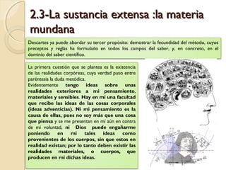 2.3-La sustancia extensa :la materia2.3-La sustancia extensa :la materia
mundanamundana
Descartes ya puede abordar su tercer propósito: demostrar la fecundidad del método, cuyos
preceptos y reglas ha formulado en todos los campos del saber, y, en concreto, en el
dominio del saber científico.
La primera cuestión que se plantea es la existencia
de las realidades corpóreas, cuya verdad puso entre
paréntesis la duda metódica.
Evidentemente tengo ideas sobre unas
realidades exteriores a mi pensamiento,
materiales y sensibles. Hay en mí una facultad
que recibe las ideas de las cosas corporales
(ideas adventicias). Ni mi pensamiento es la
causa de ellas, pues no soy más que una cosa
que piensa y se me presentan en mí aún en contra
de mi voluntad, ni Dios puede engañarme
poniendo en mí tales ideas como
provenientes de los cuerpos, sin que estos en
realidad existan; por lo tanto deben existir las
realidades materiales, o cuerpos, que
producen en mí dichas ideas.
 