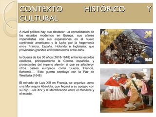CONTEXTO HISTÓRICO YCONTEXTO HISTÓRICO Y
CULTURALCULTURAL
A nivel político hay que destacar: La consolidación de
los estados modernos en Europa, sus afanes
imperialistas con sus expansiones en el nuevo
continente americano y la lucha por la hegemonía
entre Francia, España, Holanda e Inglaterra, que
provocaron grandes enfrentamientos entre ellos.
la Guerra de los 30 años (1618-1648) entre los estados
católicos, principalmente la Corona española, y
protestantes del imperio alemán al que se añadieron
otros países europeos como Suecia, Francia,
Bohemia…. Esta guerra concluye con la Paz de
Westfalia (1648)
El reinado de Luis XIII en Francia, se organiza como
una Monarquía Absoluta, que llegará a su apogeo con
su hijo Luís XIV y la identificación entre el monarca y
el estado.
 