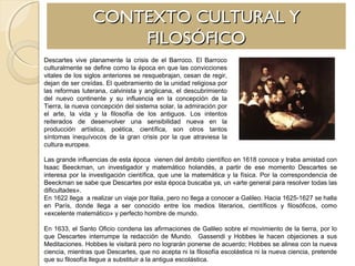 CONTEXTO CULTURAL YCONTEXTO CULTURAL Y
FILOSÓFICOFILOSÓFICO
Descartes vive planamente la crisis de el Barroco. El Barroco
culturalmente se define como la época en que las convicciones
vitales de los siglos anteriores se resquebrajan, cesan de regir,
dejan de ser creídas. El quebramiento de la unidad religiosa por
las reformas luterana, calvinista y anglicana, el descubrimiento
del nuevo continente y su influencia en la concepción de la
Tierra, la nueva concepción del sistema solar, la admiración por
el arte, la vida y la filosofía de los antiguos. Los intentos
reiterados de desenvolver una sensibilidad nueva en la
producción artística, poética, científica, son otros tantos
síntomas inequívocos de la gran crisis por la que atraviesa la
cultura europea.
Las grande influencias de esta época vienen del ámbito científico en 1618 conoce y traba amistad con
Isaac Beeckman, un investigador y matemático holandés, a partir de ese momento Descartes se
interesa por la investigación científica, que une la matemática y la física. Por la correspondencia de
Beeckman se sabe que Descartes por esta época buscaba ya, un «arte general para resolver todas las
dificultades».
En 1622 llega a realizar un viaje por Italia, pero no llega a conocer a Galileo. Hacia 1625-1627 se halla
en París, donde llega a ser conocido entre los medios literarios, científicos y filosóficos, como
«excelente matemático» y perfecto hombre de mundo.
En 1633, el Santo Oficio condena las afirmaciones de Galileo sobre el movimiento de la tierra, por lo
que Descartes interrumpe la redacción de Mundo. Gassendi y Hobbes le hacen objeciones a sus
Meditaciones. Hobbes le visitará pero no lograrán ponerse de acuerdo; Hobbes se alinea con la nueva
ciencia, mientras que Descartes, que no acepta ni la filosofía escolástica ni la nueva ciencia, pretende
que su filosofía llegue a substituir a la antigua escolástica.
 