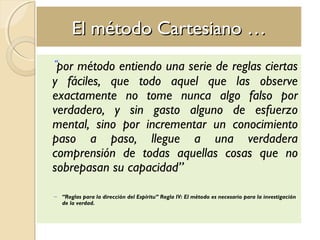 El método Cartesiano …El método Cartesiano …
“por método entiendo una serie de reglas ciertas
y fáciles, que todo aquel que las observe
exactamente no tome nunca algo falso por
verdadero, y sin gasto alguno de esfuerzo
mental, sino por incrementar un conocimiento
paso a paso, llegue a una verdadera
comprensión de todas aquellas cosas que no
sobrepasan su capacidad”
– “Reglas para la dirección del Espíritu” Regla IV: El método es necesario para la investigación
de la verdad.
 