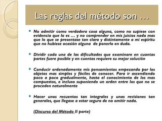 Las reglas del método son …Las reglas del método son …
 No admitir como verdadera cosa alguna, como no supiese con
evidencia que lo es … y no comprender en mis juicios nada mas
que lo que se presentase tan clara y distintamente a mi espíritu
que no hubiese ocasión alguna de ponerlo en duda.
 Dividir cada una de las dificultades que examinare en cuantas
partes fuere posible y en cuentas requiere su mejor solución
 Conducir ordenadamente mis pensamientos empezando por los
objetos mas simples y fáciles de conocer. Para ir ascendiendo
poco a poco gradualmente, hasta el conocimiento de los mas
compuestos, e incluso suponiendo un orden entre los que no se
proceden naturalmente
 Hacer unos recuentos tan integrales y unas revisiones tan
generales, que llegase a estar seguro de no omitir nada.
(Discurso del Método II parte)
 