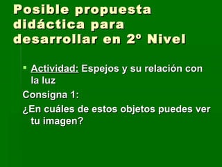 Posible propuesta didáctica para desarrollar en 2º Nivel Actividad:  Espejos y su relación con la luz Consigna 1:  ¿En cuáles de estos objetos puedes ver tu imagen? 