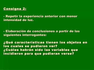 Consigna 2: - Repetir la experiencia anterior con menor intensidad de luz. - Elaboración de conclusiones a partir de las siguientes interrogantes: ¿Qué características tienen los objetos en los cuales se pudieron ver? ¿Cuáles habrán sido las variables que incidieron para que pudieran verse?  