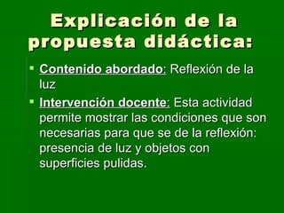 Explicación de la propuesta didáctica:  Contenido abordado :  Reflexión de la luz Intervención docente :  Esta actividad permite mostrar las condiciones que son necesarias para que se de la reflexión: presencia de luz y objetos con superficies pulidas.  