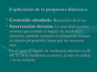Explicación de la propuesta didáctica: Contenido abordado : Refracción de la luz Intervención docente : La actividad permite mostrar que cuando el ángulo de incidencia aumenta, también aumenta la refracción, aunque en menor proporción, hasta que no aumenta más. En el agua, el ángulo de incidencia máximo es de 48º 5´. Si la incidencia es mayor, el rayo se refleja y no se refracta.  
