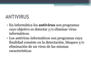 ANTIVIRUS
• En informática los antivirus son programas
cuyo objetivo es detectar y/o eliminar virus
informáticos.
• Los antivirus informáticos son programas cuya
finalidad consiste en la detectación, bloqueo y/o
eliminación de un virus de las mismas
características
 