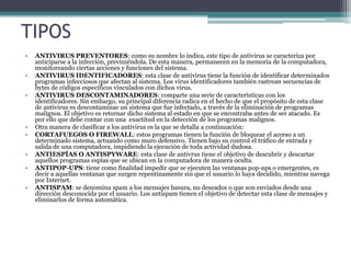 TIPOS
• ANTIVIRUS PREVENTORES: como su nombre lo indica, este tipo de antivirus se caracteriza por
anticiparse a la infección, previniéndola. De esta manera, permanecen en la memoria de la computadora,
monitoreando ciertas acciones y funciones del sistema.
• ANTIVIRUS IDENTIFICADORES: esta clase de antivirus tiene la función de identificar determinados
programas infecciosos que afectan al sistema. Los virus identificadores también rastrean secuencias de
bytes de códigos específicos vinculados con dichos virus.
• ANTIVIRUS DESCONTAMINADORES: comparte una serie de características con los
identificadores. Sin embargo, su principal diferencia radica en el hecho de que el propósito de esta clase
de antivirus es descontaminar un sistema que fue infectado, a través de la eliminación de programas
malignos. El objetivo es retornar dicho sistema al estado en que se encontraba antes de ser atacado. Es
por ello que debe contar con una exactitud en la detección de los programas malignos.
• Otra manera de clasificar a los antivirus es la que se detalla a continuación:
• CORTAFUEGOS O FIREWALL: estos programas tienen la función de bloquear el acceso a un
determinado sistema, actuando como muro defensivo. Tienen bajo su control el tráfico de entrada y
salida de una computadora, impidiendo la ejecución de toda actividad dudosa.
• ANTIESPÍAS O ANTISPYWARE: esta clase de antivrus tiene el objetivo de descubrir y descartar
aquellos programas espías que se ubican en la computadora de manera oculta.
• ANTIPOP-UPS: tiene como finalidad impedir que se ejecuten las ventanas pop-ups o emergentes, es
decir a aquellas ventanas que surgen repentinamente sin que el usuario lo haya decidido, mientras navega
por Internet.
• ANTISPAM: se denomina spam a los mensajes basura, no deseados o que son enviados desde una
dirección desconocida por el usuario. Los antispam tienen el objetivo de detectar esta clase de mensajes y
eliminarlos de forma automática.
 