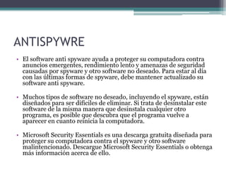ANTISPYWRE
• El software anti spyware ayuda a proteger su computadora contra
anuncios emergentes, rendimiento lento y amenazas de seguridad
causadas por spyware y otro software no deseado. Para estar al día
con las últimas formas de spyware, debe mantener actualizado su
software anti spyware.
• Muchos tipos de software no deseado, incluyendo el spyware, están
diseñados para ser difíciles de eliminar. Si trata de desinstalar este
software de la misma manera que desinstala cualquier otro
programa, es posible que descubra que el programa vuelve a
aparecer en cuanto reinicia la computadora.
• Microsoft Security Essentials es una descarga gratuita diseñada para
proteger su computadora contra el spyware y otro software
malintencionado. Descargue Microsoft Security Essentials o obtenga
más información acerca de ello.
 