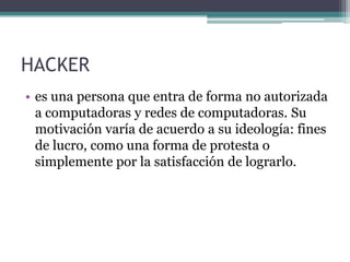 HACKER
• es una persona que entra de forma no autorizada
a computadoras y redes de computadoras. Su
motivación varía de acuerdo a su ideología: fines
de lucro, como una forma de protesta o
simplemente por la satisfacción de lograrlo.
 