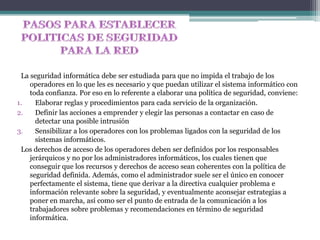 La seguridad informática debe ser estudiada para que no impida el trabajo de los
operadores en lo que les es necesario y que puedan utilizar el sistema informático con
toda confianza. Por eso en lo referente a elaborar una política de seguridad, conviene:
1. Elaborar reglas y procedimientos para cada servicio de la organización.
2. Definir las acciones a emprender y elegir las personas a contactar en caso de
detectar una posible intrusión
3. Sensibilizar a los operadores con los problemas ligados con la seguridad de los
sistemas informáticos.
Los derechos de acceso de los operadores deben ser definidos por los responsables
jerárquicos y no por los administradores informáticos, los cuales tienen que
conseguir que los recursos y derechos de acceso sean coherentes con la política de
seguridad definida. Además, como el administrador suele ser el único en conocer
perfectamente el sistema, tiene que derivar a la directiva cualquier problema e
información relevante sobre la seguridad, y eventualmente aconsejar estrategias a
poner en marcha, así como ser el punto de entrada de la comunicación a los
trabajadores sobre problemas y recomendaciones en término de seguridad
informática.
 