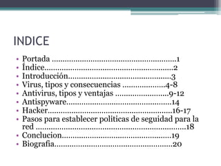 INDICE
• Portada ………………………………………………….1
• Índice…………………………………………………...2
• Introducción…………………………………………3
• Virus, tipos y consecuencias ………………..4-8
• Antivirus, tipos y ventajas …………………....9-12
• Antispyware……………………………………….…14
• Hacker…………………………………………….......16-17
• Pasos para establecer politicas de seguidad para la
red …………………………………………………………….18
• Conclucion……………………………………………19
• Biografia……………………………………………….20
 
