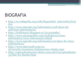 BIOGRAFIA
• http://es.wikipedia.org/wiki/Seguridad_inform%C3%A1
tica
• http://www.tiposde.org/informatica/418-tipos-de-
antivirus-informaticos/
• http://leidicita22.blogspot.es/1213150980/
• http://www.monografias.com/trabajos15/virus-
informatico/virus-informatico.shtml
• http://www.tiposde.org/informatica/19-tipos-de-virus-
informaticos/
• http://www.microsoft.com/es-
xl/security/resources/antispyware-whatis.aspx
• http://aprenderinternet.about.com/od/ConceptosBasico
/g/Que-Es-Hacker.htm
 