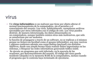 virus
• Un virus informático es un malware que tiene por objeto alterar el
normal funcionamiento de la computadora, sin el permiso o el
conocimiento del usuario. Los virus, habitualmente, reemplazan archivos
ejecutables por otros infectados con el código de este. Los virus pueden
destruir, de manera intencionada, los datos almacenados en
un computadora, aunque también existen otros más inofensivos, que solo
se caracterizan por ser molestos.
• la función de propagarse a través de un software, no se replican a sí mismos
porque no tienen esa facultad como el gusano informático, son muy nocivos
y algunos contienen además una carga dañina (payload) con distintos
objetivos, desde una simple broma hasta realizar daños importantes en los
sistemas, o bloquear las redes informáticas generando tráfico inútil.
• Se ejecuta un programa que está infectado, en la mayoría de las
ocasiones, por desconocimiento del usuario. El código del virus queda
residente (alojado) en la memoria RAM de la computadora, incluso cuando
el programa que lo contenía haya terminado de ejecutarse.
 