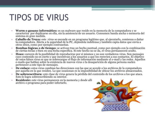 TIPOS DE VIRUS
• Worm o gusano informático: es un malware que reside en la memoria de la computadora y se
caracteriza por duplicarse en ella, sin la asistencia de un usuario. Consumen banda ancha o memoria del
sistema en gran medida.
• Caballo de Troya: este virus se esconde en un programa legítimo que, al ejecutarlo, comienza a dañar
la computadora. Afecta a la seguridad de la PC, dejándola indefensa y también capta datos que envía a
otros sitios, como por ejemplo contraseñas.
• Bombas lógicas o de tiempo: se activan tras un hecho puntual, como por ejemplo con la combinación
de ciertas teclas o bien en una fecha específica. Si este hecho no se da, el virus permanecerá oculto.
• Hoax: carecen de la posibilidad de reproducirse por sí mismos y no son verdaderos virus. Son mensajes
cuyo contenido no es cierto y que incentivan a los usuarios a que los reenvíen a sus contactos. El objetivo
de estos falsos virus es que se sobrecargue el flujo de información mediante el e-mail y las redes. Aquellos
e-mails que hablan sobre la existencia de nuevos virus o la desaparición de alguna persona suelen
pertenecer a este tipo de mensajes.
• De enlace: estos virus cambian las direcciones con las que se accede a los archivos de la computadora
por aquella en la que residen. Lo que ocasionan es la imposibilidad de ubicar los archivos almacenados.
• De sobreescritura: este clase de virus genera la pérdida del contenido de los archivos a los que ataca.
Esto lo logra sobreescribiendo su interior.
• Residente: este virus permanecen en la memoria y desde allí esperan a que el usuario ejecute algún
archivo o programa para poder infectarlo.
 