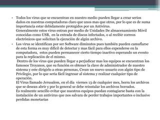 • Todos los virus que se encuentran en nuestro medio pueden llegar a crear serios
daños en nuestras computadoras claro que unos mas que otros, por lo que es de suma
importancia estar debidamente protegidos por un Antivirus.
Generalmente estos virus entran por medio de Unidades De almacenamiento Móvil
conocidas como USB, en la entrada de discos infectados, o al recibir correos
electrónicos que solicitan la ejecución de algún archivo.
• Los virus se identifican por ser Software diminutos pues también pueden camuflarse
de esta forma es muy difícil de detectar y mas fácil para ellos expenderse en la
computadora, estos pueden permanecer cierto tiempo inactivo esperando un evento
para la replicación de el mismo.
Dentro de los virus que pueden llegar a perjudicar mas los equipos se encuentran los
famosos Troyanos, que su función es obtener la clave de administrador de nuestro
sistema y este dirigirlo a otras personas, Crean un nuevo usuario con algún tipo de
Privilegio, por lo que seria fácil ingresar al sistema y realizar cualquier tipo de
operación.
El Virus llamado Jerusalem, en el día viernes 13 de cualquier mes, borra los archivos
que se desean abrir y por lo general se debe reinstalar los archivos borrados.
Es realmente sencillo evitar que nuestros equipos puedan contagiarse basta con la
instalación de un antivirus que nos salvara de perder trabajos importantes o inclusive
perdidas monetarias
 