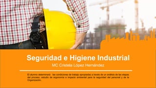 Seguridad e Higiene Industrial
MC Cristela López Hernández
El alumno determinará las condiciones de trabajo apropiadas a través de un análisis de las etapas
del proceso, estudio de ergonomía e impacto ambiental para la seguridad del personal y de la
Organización.
 