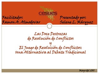 Facilitador:                 Presentado por:
Ramon A. Almodovar           Selene L. Márquez


                Las Doce Destrezas
            de Resolución de Conflictos
                         y
       El Juego de Resolución de Conflictos:
      Una Alternativa al Debate Tradicional



                                        Mayo del 2011
 