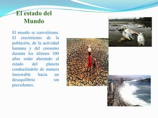 El estado del MundoEl mundo se convulsiona. El crecimiento de la población, de la actividad humana y del consumo durante los últimos 100 años están alterando el estado del planeta conduciéndolo de manera inexorable hacia un desequilibrio sin precedentes. 