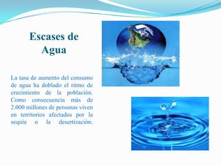 Escases de Agua La tasa de aumento del consumo de agua ha doblado el ritmo de crecimiento de la población. Como consecuencia más de 2.000 millones de personas viven en territorios afectados por la sequía o la desertización. 