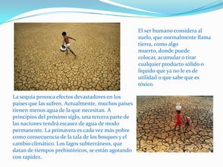 El ser humano considera al suelo, que normalmente llama tierra, como algo muerto, donde puede colocar, acumular o tirar cualquier producto sólido o liquido que ya no le es de utilidad o que sabe que es tóxico.La sequía provoca efectos devastadores en los países que las sufren. Actualmente, muchos países tienen menos agua de la que necesitan. A principios del próximo siglo, una tercera parte de las naciones tendrá escasez de agua de modo permanente. La primavera es cada vez más pobre como consecuencia de la tala de los bosques y el cambio climático. Los lagos subterráneos, que datan de tiempos prehistóricos, se están agotando con rapidez.