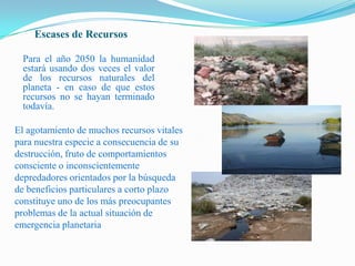 Escases de RecursosPara el año 2050 la humanidad estará usando dos veces el valor de los recursos naturales del planeta - en caso de que estos recursos no se hayan terminado todavía.El agotamiento de muchos recursos vitales para nuestra especie a consecuencia de su destrucción, fruto de comportamientos consciente o inconscientemente depredadores orientados por la búsqueda de beneficios particulares a corto plazo  constituye uno de los más preocupantes problemas de la actual situación de emergencia planetaria 