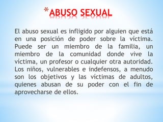 *ABUSO SEXUAL
El abuso sexual es infligido por alguien que está
en una posición de poder sobre la víctima.
Puede ser un miembro de la familia, un
miembro de la comunidad donde vive la
víctima, un profesor o cualquier otra autoridad.
Los niños, vulnerables e indefensos, a menudo
son los objetivos y las víctimas de adultos,
quienes abusan de su poder con el fin de
aprovecharse de ellos.
 
