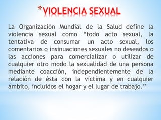 *VIOLENCIA SEXUAL
La Organización Mundial de la Salud define la
violencia sexual como “todo acto sexual, la
tentativa de consumar un acto sexual, los
comentarios o insinuaciones sexuales no deseados o
las acciones para comercializar o utilizar de
cualquier otro modo la sexualidad de una persona
mediante coacción, independientemente de la
relación de ésta con la víctima y en cualquier
ámbito, incluidos el hogar y el lugar de trabajo.”
 
