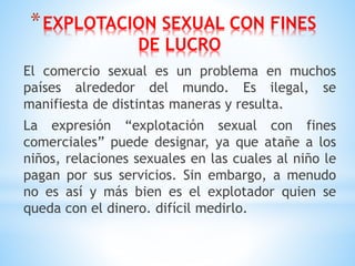 *EXPLOTACION SEXUAL CON FINES
DE LUCRO
El comercio sexual es un problema en muchos
países alrededor del mundo. Es ilegal, se
manifiesta de distintas maneras y resulta.
La expresión “explotación sexual con fines
comerciales” puede designar, ya que atañe a los
niños, relaciones sexuales en las cuales al niño le
pagan por sus servicios. Sin embargo, a menudo
no es así y más bien es el explotador quien se
queda con el dinero. difícil medirlo.
 